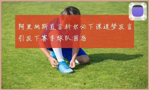 阿里纳斯直言科尔必下课追梦发言引发下赛季球队困惑