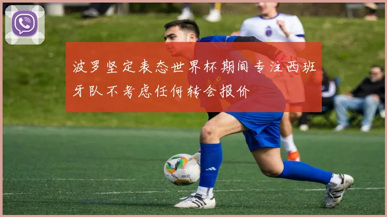 波罗坚定表态世界杯期间专注西班牙队不考虑任何转会报价