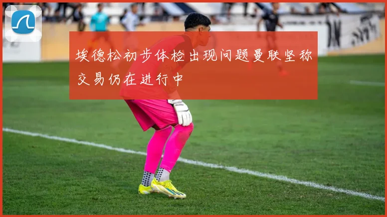 埃德松初步体检出现问题曼联坚称交易仍在进行中