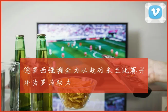 德罗西强调全力以赴对米兰比赛并非为罗马助力