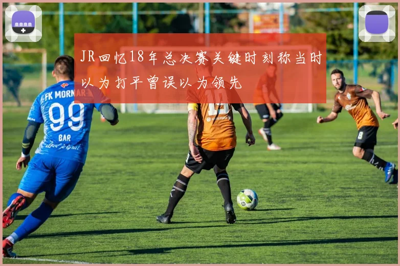 JR回忆18年总决赛关键时刻称当时以为打平曾误以为领先
