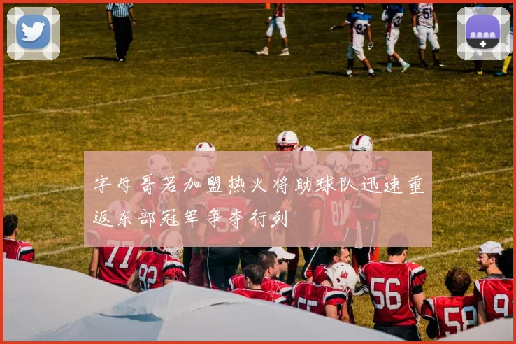 字母哥若加盟热火将助球队迅速重返东部冠军争夺行列