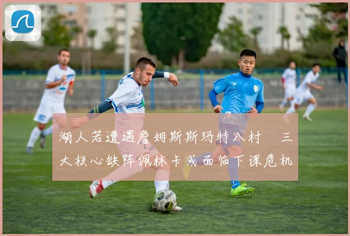 湖人若遭遇詹姆斯斯玛特八村塁三大核心缺阵佩林卡或面临下课危机
