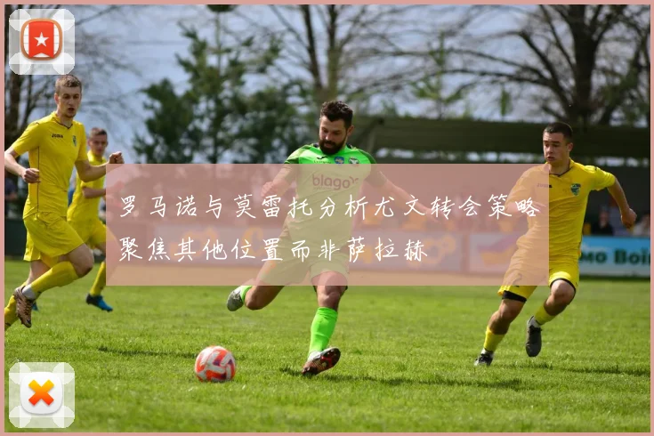 罗马诺与莫雷托分析尤文转会策略聚焦其他位置而非萨拉赫