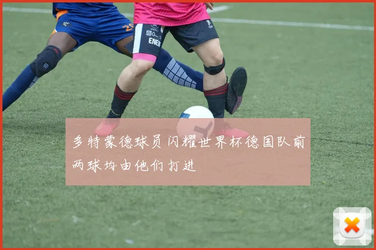 多特蒙德球员闪耀世界杯德国队前两球均由他们打进