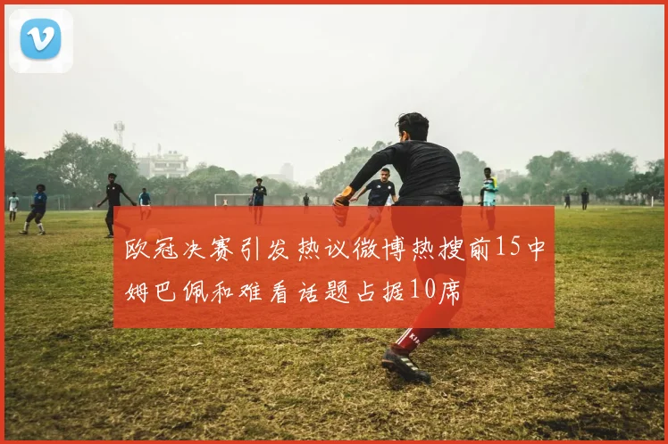 欧冠决赛引发热议微博热搜前15中姆巴佩和难看话题占据10席