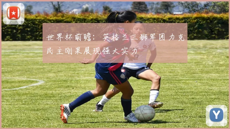 世界杯前瞻：英格兰三狮军团力克民主刚果展现强大实力