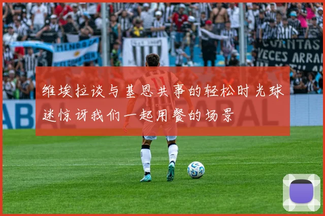 维埃拉谈与基恩共事的轻松时光球迷惊讶我们一起用餐的场景