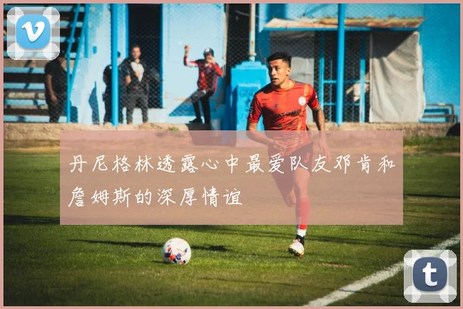 丹尼格林透露心中最爱队友邓肯和詹姆斯的深厚情谊