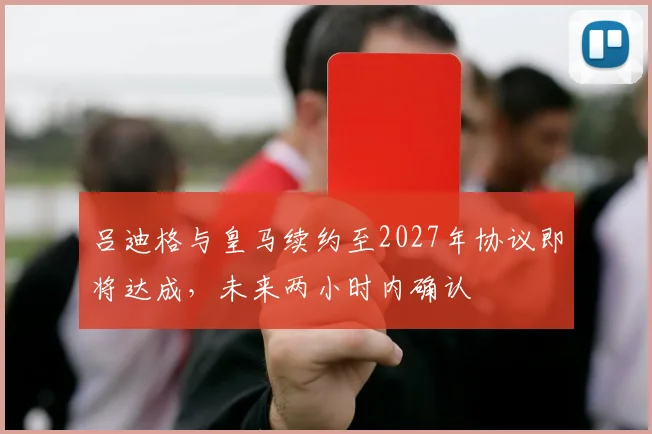 吕迪格与皇马续约至2027年协议即将达成，未来两小时内确认