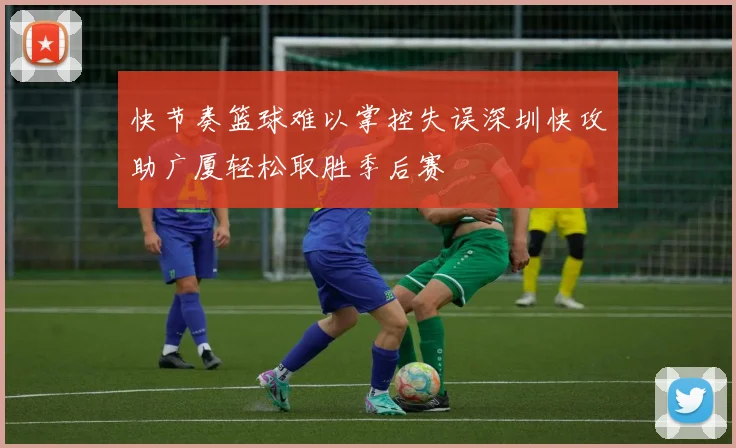 快节奏篮球难以掌控失误深圳快攻助广厦轻松取胜季后赛