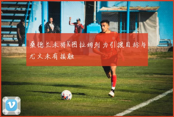 桑德兰未将K图拉姆列为引援目标与尤文未有接触