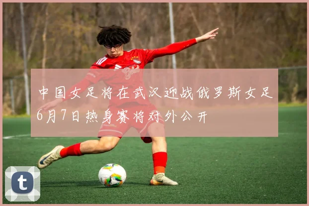中国女足将在武汉迎战俄罗斯女足6月7日热身赛将对外公开