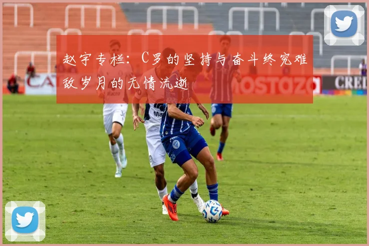 赵宇专栏：C罗的坚持与奋斗终究难敌岁月的无情流逝