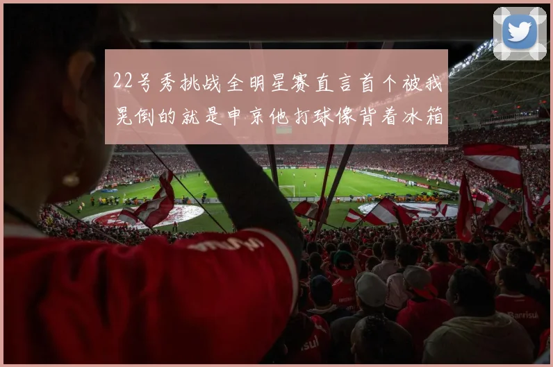 22号秀挑战全明星赛直言首个被我晃倒的就是申京他打球像背着冰箱一样笨重