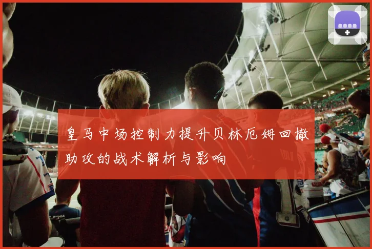 皇马中场控制力提升贝林厄姆回撤助攻的战术解析与影响